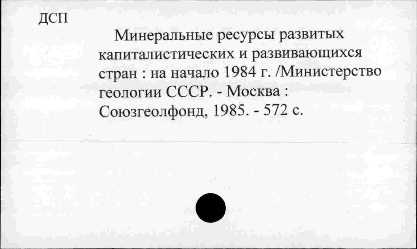 ﻿дсп
Минеральные ресурсы развитых капиталистических и развивающихся стран : на начало 1984 г. /Министерство геологии СССР. - Москва : Союзгеолфонд, 1985. - 572 с.